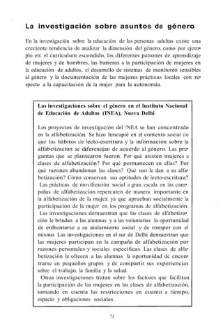 La investigación sobre asuntos de género
En la investigación sobre la educación de las personas adultas existe una
creciente tendencia de analizar la dimensión del género, como por ejem•
plo en: el currículum escondido, los diferentes patrones de aprendizaje
de mujeres y de hombres, las barreras a la participación de mujeres en
la educación de adultos, el desarrollo de sistemas de monitoreo sensibles
al género y la documentación de las mejores prácticas locales con re•
specto a la capacitación de la mujer para la autonomía.
Las investigaciones sobre el género en el Instituto Nacional
de Educación de Adultos (INEA), Nueva Delhi
Los proyectos de investigación del !NEA se han concentrado
en la alfabetización. Se hizo hincapié en el contexto social e.le
que los hábitos e.le lecto-escritura y la información sobre la
alfabetización se díferencían de acuerdo al género. Las pre•
guntas que se plantearon fueron: Por qué asisten mujeres a
clases de alfabetización? Por qué permanecen en ellas? Por
qué razones abandonan las clases? Qué uso le dan a su alfa•
betización? Cómo conservan sus aptitudes de lecto-escritura?
Las prácticas de movilización social a gran escala en las cam•
pañas de alfabetización repercuten de manera importante en
la alfabetización de la mujer, ya que aprueban socialmente la
participación de la mujer en los programas de alfabetización.
Las investigaciones demuestran que las clases de alfabetiza•
ción le brindan a las alumnas y a las voluntarias la oportunidad
de enfrentarse a su aislamiento social y de romper con el
mismo. Las investigaciones en el sur de Delhi demuestran que
las mujeres participan en la campaña de alfabetización por
razones personales y sociales específicas. Las clases de alfa•
betización le ofrecen a las alumnas la oportunidad de encon•
trarse en pequeños grupos y de compartir sus experiencias
sobre el trabajo, la familia y la salud.
Otras investigaciones tratan sobre los factores que facilitan
la participación de las mujeres en las clases de alfabetización,
tomando en cuenta las restricciones en cuanto a tiempo,
espacio y obligaciones sociales.
74
 