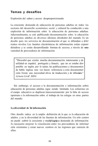 Temas y desafíos
Explosión del saber y acceso desproporcionado
La creciente demanda de educación de personas adultas en todos los
sectores del desarrollo económico, social y cultural ha conducido a una
explosión de información sobre la educación de personas adultas.
Adicionalmente, se está publicando documentación sobre la educación
de personas adultas en diversos idiomas alrededor del mundo. Es un
desafío para los servicios de documentación el que se difundan a dife•
rentes niveles. Las fuentes electrónicas de información están expan•
diéndose y se están desarrollando formas de acceso, a través de una
variedad de proveedores de información.
"Descubrí que existía mucha documentación interesante y de
utilidad en español, portugués y francés, que no se estaba dis•
ponible en inglés; por lo tanto, las publicaciones y documentos
de habla inglesa rara vez hacen referencia a esta documenta•
ción. Existe una necesidad obvia de traducción y de difusión."
A,t/neta Lirul, SIDA
Sin embargo, el acceso a la documentación e información sobre
educación de personas adultas sigue siendo limitado. Los esfuerzos en
el campo educativo se duplican innecesariamente por la falta de acceso
oportuno a la información sobre el trabajo de los colegas en otras partes
del mundo.
La diversidad de la información
Otro desafío radica en la amplia definición de lo que es la educación de
adultos y en la diversidad de las fuentes de información. Un sólo centro
no puede cubrir la creciente y multífacétíca demanda de información.
Es necesario mejorar la vinculación entre los proveedores de informa•
ción existentes y crear nuevos centros en las regiones que carecen de
ellos.
89
 