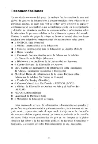 Recomendaciones
Un resultado concreto del grupo de trabajo fue la creación de una red
global de centros de información y documentación sobre educación de
personas adultas, es decir una 'red de redes', cuyo objetivo es captar y
contrarrestar el desequilibrio que actualmente existe en la recopilación
y difusión de literatura, medios de comunicación e información sobre
la educación de personas adultas en las diferentes regiones del mundo.
Durante la sesión del grupo de trabajo se formó un comité directivo inter•
nacional con miembros representantes de instituciones tales como:
■ la UNESCO, Sede Principal
11111 la Oficina Internacional de la Educación
■ el Consejo Internacional para la Educación de Adultos (CIE.A)
■ el Banco Mundial
■ el Centro de Documentación sobre la Educación de Adultos
y la Situación de la Mujer (Montreal )
■ la Biblioteca y los Archivos de la Universidad de Syracuse
■ el Centro Esloveno de Educación de .Adultos
■ ERIC Centro de Intercambio de Información sobre Educación
de Adultos, Educación Vocacional y Profesional
■ .ALICE (el Banco de Información de la Unión Europea sobre
Educación de Adultos No Formal en Europa)
■ la Fundación Rossíng (Namibia);
■ el Centro Cultural Asia Pacífico de la UNESCO (ACCU)
■ la Oficina de Educación de Adultos en Asia y el Pacífico Sur
(ASPI3.AE)
■ REDUC (Latinoamérica)
■ Uíversidad de Damasco, Siria
■ el Ministerio de Educación de Nepal.
Estos centros de servicio de información y documentación, grandes y
pequeños, no gubernamentales, gubernamentales y académicos, del sur
y del norte, representan todo el espectro de trabajo sobre la educación
de personas adultas. Algunos centros ya tienen experiencia en la creación
de redes. Todos están convencidos de que, en los tiempos de la gleba•
lización del saber y de los recortes globales de recursos financieros y
humanos, la creación de redes transnacionales es una necesidad.
96
 