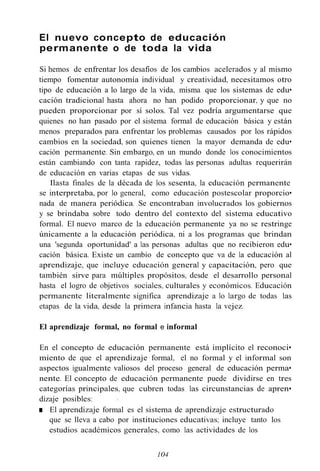 El nuevo concepto de educación
permanente o de toda la vida
Si hemos de enfrentar los desafíos de los cambios acelerados y al mismo
tiempo fomentar autonomía individual y creatividad, necesitamos otro
tipo de educación a lo largo de la vida, misma que los sistemas de edu•
cación tradicional hasta ahora no han podido proporcionar, y que no
pueden proporcionar por sí solos. Tal vez podría argumentarse que
quienes no han pasado por el sistema formal de educación básica y están
menos preparados para enfrentar los problemas causados por los rápidos
cambios en la sociedad, son quienes tienen la mayor demanda de edu•
cación permanente. Sin embargo, en un mundo donde los conocimientos
están cambiando con tanta rapidez, todas las personas adultas requerirán
de educación en varias etapas de sus vidas.
Ilasta finales de la década de los sesenta, la educación permanente
se interpretaba, por lo general, como educación postescolar proporcio•
nada de manera periódica. Se encontraban involucrados los gobiernos
y se brindaba sobre todo dentro del contexto del sistema educativo
formal. El nuevo marco de la educación permanente ya no se restringe
únicamente a la educación periódica, ni a los programas que brindan
una 'segunda oportunidad' a las personas adultas que no recibieron edu•
cación básica. Existe un cambio de concepto que va de la educación al
aprendizaje, que incluye educación general y capacitación, pero que
también sirve para múltiples propósitos, desde el desarrollo personal
hasta el logro de objetivos sociales, culturales y económicos. Educación
permanente literalmente significa aprendizaje a lo largo de todas las
etapas de la vida, desde la primera infancia hasta la vejez.
El aprendizaje formal, no formal e informal
En el concepto de educación permanente está implícito el reconoci•
miento de que el aprendizaje formal, el no formal y el informal son
aspectos igualmente valiosos del proceso general de educación perma•
nente. El concepto de educación permanente puede dividirse en tres
categorías principales, que cubren todas las circunstancias de apren•
dizaje posibles:
■ El aprendizaje formal es el sistema de aprendizaje estructurado
que se lleva a cabo por instituciones educativas; incluye tanto los
estudios académicos generales, como las actividades de los
104
 