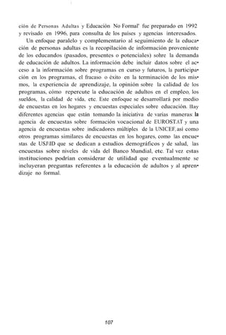 ción de Personas Adultas y Educación No Formal' fue preparado en 1992
y revisado en 1996, para consulta de los países y agencias interesados.
Un enfoque paralelo y complementario al seguimiento de la educa•
ción de personas adultas es la recopilación de información proveniente
de los educandos (pasados, presentes o potenciales) sohre la demanda
de educación de adultos. La información debe incluir datos sobre el ac•
ceso a la información sobre programas en curso y futuros, la participa•
ción en los programas, el fracaso o éxito en la terminación de los mis•
mos, la experiencia de aprendizaje, la opinión sobre la calidad de los
programas, cómo repercute la educación de adultos en el empleo, los
sueldos, la calidad de vida, etc. Este enfoque se desarrollará por medio
de encuestas en los hogares y encuestas especiales sobre educación. Ilay
diferentes agencias que están tomando la iniciativa de varias maneras: la
agencia de encuestas sobre formación vocacional de EUROST.AT y una
agencia de encuestas sobre indicadores múltiples de la UNICEF, así como
otros programas similares de encuestas en los hogares, como las encue•
stas de USJID que se dedican a estudios demográficos y de salud, las
encuestas sobre niveles de vida del Banco Mundial, etc. Tal vez estas
instituciones podrían considerar de utilidad que eventualmente se
incluyeran preguntas referentes a la educación de adultos y al apren•
dizaje no formal.
107
 
