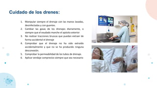 Cuidado de los drenes:
1. Manipular siempre el drenaje con las manos lavadas,
desinfectadas y con guantes.
2. Cambiar las gasas de los drenajes diariamente, o
siempre que el exudado manche el apósito exterior
3. No realizar tracciones bruscas que puedan extraer de
forma accidental el drenaje
4. Comprobar que el drenaje no ha sido extraído
accidentalmente y que no se ha producido ninguna
desconexión.
5. Comprobar la permeabilidad de los tubos de drenaje.
6. Aplicar vendaje compresivo siempre que sea necesario
 