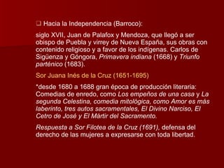 Hacia la Independencia (Barroco): siglo XVII, Juan de Palafox y Mendoza, que llegó a ser obispo de Puebla y virrey de Nueva España, sus obras con contenido religioso y a favor de los indígenas. Carlos de Sigüenza y Góngora,  Primavera indiana  (1668) y  Triunfo parténico  (1683). Sor Juana Inés de la Cruz (1651-1695) *desde 1680 a 1688 gran época de producción literaria: Comedias de enredo, como  Los empeños de una casa  y  La segunda Celestina, comedia mitológica, como Amor es más laberinto, tres autos sacramentales, El Divino Narciso, El Cetro de José y El Mártir del Sacramento. Respuesta a Sor Filotea de la Cruz (1691),  defensa del derecho de las mujeres a expresarse con toda libertad. 