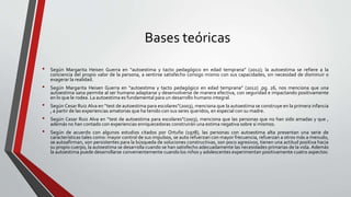 Bases teóricas
• Según Margarita Heisen Guerra en “autoestima y tacto pedagógico en edad temprana” (2012); la autoestima se refiere a la
conciencia del propio valor de la persona, a sentirse satisfecho consigo mismo con sus capacidades, sin necesidad de disminuir o
exagerar la realidad.
• Según Margarita Heisen Guerra en “autoestima y tacto pedagógico en edad temprana” (2012) .pg. 26, nos menciona que una
autoestima sana permite al ser humano adaptarse y desenvolverse de manera efectiva, con seguridad e impactando positivamente
en lo que le rodea. La autoestima es fundamental para un desarrollo humano integral.
• Según Cesar Ruiz Alva en “test de autoestima para escolares”(2003), menciona que la autoestima se construye en la primera infancia
, a partir de las experiencias amatorias que ha tenido con sus seres queridos, en especial con su madre.
• Según Cesar Ruiz Alva en “test de autoestima para escolares”(2003), menciona que las personas que no han sido amadas y que ,
además no han contado con experiencias enriquecedoras construirán una estima negativa sobre sí mismos.
• Según de acuerdo con algunos estudios citados por Ortuño (1978), las personas con autoestima alta presentan una serie de
características tales como: mayor control de sus impulsos, se auto refuerzan con mayor frecuencia, refuerzan a otros más a menudo,
se autoafirman, son persistentes para la búsqueda de soluciones constructivas, son poco agresivos, tienen una actitud positiva hacia
su propio cuerpo, la autoestima se desarrolla cuando se han satisfecho adecuadamente las necesidades primarias de la vida. Además
la autoestima puede desarrollarse convenientemente cuando los niños y adolescentes experimentan positivamente cuatro aspectos:
 