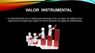 VALOR INSTRUMENTAL
• La administración es un medio para alcanzar un fin, es decir, se utiliza en los
organismos sociales para lograr en forma eficiente los objetivos establecidos.
 