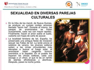 SEXUALIDAD EN DIVERSAS PAREJAS
CULTURALES
 En la tribu de los mendi, de Nueva Guinea,
se produce un curioso cortejo amoroso
llamado "tanim het". Durante el mismo, las
parejas de enamorados se frotan
mutuamente, cada vez con mayor rapidez.
Finalmente, hacen el amor sobre el suelo,
cubierto con hojas de caña de azúcar.
 La localidad leridana de Isil, España, ha
preservado una antigua fiesta de iniciación
sexual: las Fallas de Isil. La tarde previa al
solsticio de verano, los jóvenes solteros
suben a las cimas circundantes más
elevadas a buscar el fuego solar, al
anochecer bajan cargando troncos
prendidos a la espalda. En el pueblo les
esperan las chicas solteras, cada una
escoge a un chico, al que le da un ramito
de plantas afrodisiacas y abortivas.
Después, pasan la noche juntos.
 