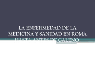 LA ENFERMEDAD DE LA
MEDICINA Y SANIDAD EN ROMA
HASTA ANTES DE GALENO
Y SU MEDICINA.
 