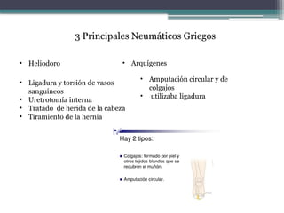 3 Principales Neumáticos Griegos
• Heliodoro • Arquígenes
• Ligadura y torsión de vasos
sanguíneos
• Uretrotomía interna
• Tratado de herida de la cabeza
• Tiramiento de la hernia
• Amputación circular y de
colgajos
• utilizaba ligadura
 