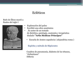 Ecléticos
Rufo de Éfeso murió a
finales del siglo I
• Exploración del pulso
• Escribió una obra anatómica
• . Es autor de un tratado
de dietética, patología, anatomía y terapéutica
titulado ”Artis Medicae Principes”
• Escuela de Arateo capadocia ( alejandrina roma )
Espíritu y método de Hipócrates
Cuadros de pneumonía, diabetes de los tétanos,
“elefantiases”
Difteria
 
