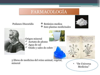 FARMACOLOGÍA
Pedaneo Discoridis  Botánica medica
 600 plantas medicinales
5 libros de medicina del reino animal, vegetal,
mineral • “De Universa
Medicina”
Origen mineral
 Acetato de plomo
 Agua de cal
 Oxido y sales de cobre
 