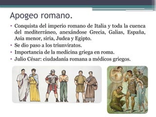 Apogeo romano.
• Conquista del imperio romano de Italia y toda la cuenca
del mediterráneo, anexándose Grecia, Galias, España,
Asia menor, siria, Judea y Egipto.
• Se dio paso a los triunviratos.
• Importancia de la medicina griega en roma.
• Julio César: ciudadanía romana a médicos griegos.
 