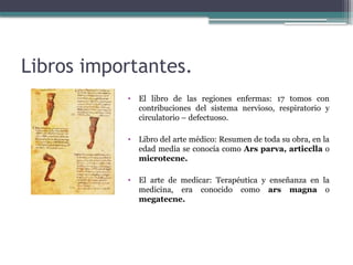 Libros importantes.
• El libro de las regiones enfermas: 17 tomos con
contribuciones del sistema nervioso, respiratorio y
circulatorio – defectuoso.
• Libro del arte médico: Resumen de toda su obra, en la
edad media se conocía como Ars parva, articclla o
microtecne.
• El arte de medicar: Terapéutica y enseñanza en la
medicina, era conocido como ars magna o
megatecne.
 