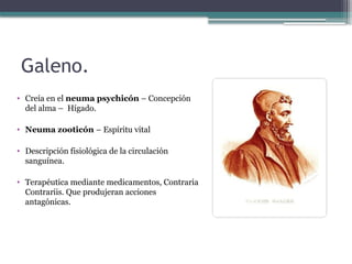 Galeno.
• Creía en el neuma psychicón – Concepción
del alma – Hígado.
• Neuma zooticón – Espíritu vital
• Descripción fisiológica de la circulación
sanguínea.
• Terapéutica mediante medicamentos, Contraria
Contrariis. Que produjeran acciones
antagónicas.
 