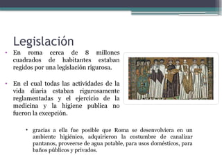Legislación
• En roma cerca de 8 millones
cuadrados de habitantes estaban
regidos por una legislación rigurosa.
• En el cual todas las actividades de la
vida diaria estaban rigurosamente
reglamentadas y el ejercicio de la
medicina y la higiene publica no
fueron la excepción.
• gracias a ella fue posible que Roma se desenvolviera en un
ambiente higiénico, adquirieron la costumbre de canalizar
pantanos, proveerse de agua potable, para usos domésticos, para
baños públicos y privados.
 