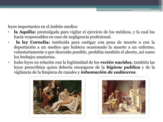 leyes importantes en el ámbito medico
• la Aquilia: promulgada para vigilar el ejercicio de los médicos, y la cual los
hacia responsables en caso de negligencia profesional.
• la ley Cornelia: instituida para castigar con pena de muerte o con la
deportación a un medico que hubiera ocasionado la muerte a un enfermo,
voluntariamente o por descuido punible, prohibía también el aborto, así como
los brebajes amatorios.
• hubo leyes en relación con la legitimidad de los recién nacidos, también las
leyes prescribían quien debería encargarse de la higiene publica y de la
vigilancia de la limpieza de canales y inhumación de cadáveres.
 