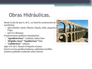 Obras Hidráulicas.
Desde el año de 300 A. de C., se inició la construcción de
acueductos.
• Apio Claudio, Annio, Marzio, Tepula, Julia, Augusta y
Virgo.
• 500 Lt x Romano.
Construcciones publicas-comunitarios.
• "apodicterium" vestibulo, baños frios
• "frigida-rium" "tepidarium” tibio
• "calidarium" caliente.
siglo v D. de C. decayó el imperio romano.
Guerra con los pueblos barbaros, epidemias terribles
azotaron poblados acabando urbes enteras.
 