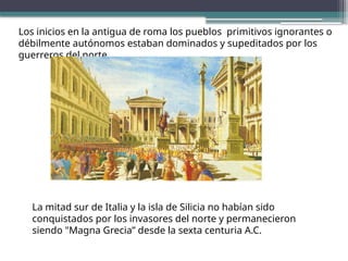 Los inicios en la antigua de roma los pueblos primitivos ignorantes o
débilmente autónomos estaban dominados y supeditados por los
guerreros del norte.
La mitad sur de Italia y la isla de Silicia no habían sido
conquistados por los invasores del norte y permanecieron
siendo "Magna Grecia” desde la sexta centuria A.C.
 