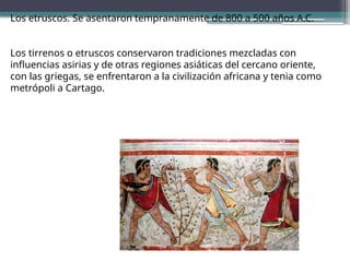 Los etruscos. Se asentaron tempranamente de 800 a 500 años A.C.
Los tirrenos o etruscos conservaron tradiciones mezcladas con
influencias asirias y de otras regiones asiáticas del cercano oriente,
con las griegas, se enfrentaron a la civilización africana y tenia como
metrópoli a Cartago.
 