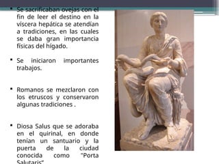  Se sacrificaban ovejas con el
fin de leer el destino en la
víscera hepática se atendían
a tradiciones, en las cuales
se daba gran importancia
físicas del hígado.
 Se iniciaron importantes
trabajos.
 Romanos se mezclaron con
los etruscos y conservaron
algunas tradiciones .
 Diosa Salus que se adoraba
en el quirinal, en donde
tenían un santuario y la
puerta de la ciudad
conocida como "Porta
 