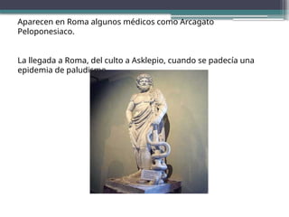 Aparecen en Roma algunos médicos como Arcagato
Peloponesiaco.
La llegada a Roma, del culto a Asklepio, cuando se padecía una
epidemia de paludismo.
 