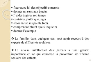  fixer avec lui des objectifs concrets
 donner un sens aux études
 l’ aider à gérer son temps
 contrôler plutôt que juger
 reconnaitre ses points forts
 comprendre plutôt que s’inquiéter
 donner l’exemple
 La famille, dans quelques cas, peut avoir recours à des
experts de difficultés scolaires
 Le niveau intellectuel des parents a une grande
importance en ce qui concerne la prévention de l’échec
scolaire des enfants
32
 