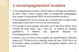 L’accompagnement scolaire
 L’accompagnement scolaire s’inscrit dans la stratégie du ministère,
de lutte contre l’échec scolaire dans sa composante pédagogique
tout comme le programme PEPE de discrimination positive…
 L’accompagnement est un concept qui a émergé dans le cadre d’une
dynamique d’activités et services de renforcement
 Un concept et une pratique nouveaux qu’il faut bien définir d’où
l’intérêt de cette étude qui a visé, par la collecte de données
qualitatives, à élaborer une approche adéquate de
l’accompagnement scolaire.
 L’étude a pris la forme d’une enquête par questionnaires effectués
auprès de 1776 élèves de la septième année de base, 2650 élèves de
la première année secondaire et 985 enseignants répartis entre les
deux niveaux.
44
 