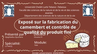 z
Université Cheikh Larbi Tebessi –Tebessa-
Faculté des sciences de la nature et de la vie et des sciences
exactes
Département des sciences de la nature et de la vie
Exposé sur la fabrication du
camembert et contrôle de
qualité du produit fini
Présenté par :
•Djeghbellou Djouhaina
Docteur :
•Zouaoui N
Année universitaire: 2024/2025
Module:
TIAA
Spécialité:
L3 TAACQ
 