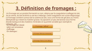 3. Définition de fromages :
Un fromage est un produit fermenté ou non, obtenu par la coagulation (caillage) du lait,
du la crème, du lait écrémé ou de leur mélange. Cette coagulation est suivie d’égoutage.
Le fromage contient surtout de la caséine du lait, sous une forme de gel plus ou moins
déshydraté qui retient la matière grasse. S’y ajoutent un peu de lactose sous forme
d’acide lactique et des matières minérales en quantité variable (par exemple le
calcium)...(3)
3
1. Fromage “affiné”
2.Fromage “affiné aux moisissures”
3.Fromage “frais ou non affiné”
Le fromage est classé
selon son processus
d’affinage.
On distingue :
 