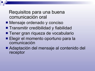 Requisitos para una buena comunicación oral Mensaje ordenado y conciso Transmitir credibilidad y fiabilidad Tener gran riqueza de vocabulario Elegir el momento oportuno para la comunicación Adaptación del mensaje al contenido del receptor 
