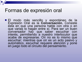 Formas de expresión oral El modo más sencillo y espontáneo de la Expresión Oral es la  Conversación.  Consiste ésta en que una persona hable con otra o en que varias lo hagan entre sí. Para ser un buen conversador hay que saber escuchar con interés, permitiendo a nuestro interlocutor que acabe de expresarse. Oír no es lo mismo que escuchar; mientras que oír es un acto pasivo y automático, escuchar requiere atención y pone en juego todo el circuito del pensamiento. 
