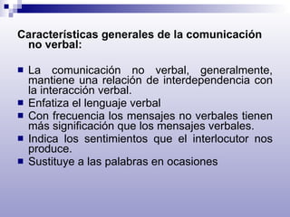 Características generales de la comunicación no verbal: La comunicación no verbal, generalmente, mantiene una relación de interdependencia con la interacción verbal. Enfatiza el lenguaje verbal Con frecuencia los mensajes no verbales tienen más significación que los mensajes verbales. Indica los sentimientos que el interlocutor nos produce. Sustituye a las palabras en ocasiones 