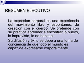 RESUMEN EJECUTIVO La expresión corporal es una experiencia del movimiento libre y espontáneo, de creación con el cuerpo. Se pretende con su práctica aprender a encontrar lo nuevo, lo imprevisto, lo no habitual.  Su difusión y éxito se debe a una toma de conciencia de que todo el mundo es capaz de expresarse corporalmente. 