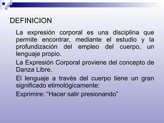 DEFINICION La expresión corporal es una disciplina que permite encontrar, mediante el estudio y la profundización del empleo del cuerpo, un lenguaje propio. La Expresión Corporal proviene del concepto de Danza Libre. El lenguaje a través del cuerpo tiene un gran significado etimológicamente: Exprimire: “Hacer salir presionando” 