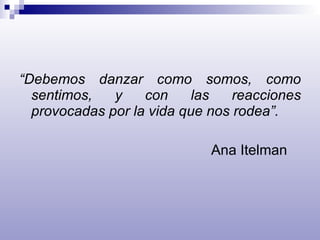 “ Debemos danzar como somos, como sentimos, y con las reacciones provocadas por la vida que nos rodea”. Ana Itelman 
