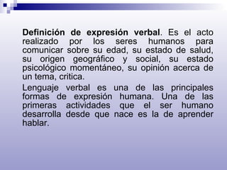 Definición de expresión verbal . Es el acto realizado por los seres humanos para comunicar sobre su edad, su estado de salud, su origen geográfico y social, su estado psicológico momentáneo, su opinión acerca de un tema, critica. Lenguaje verbal es una de las principales formas de expresión humana. Una de las primeras actividades que el ser humano desarrolla desde que nace es la de aprender hablar. 