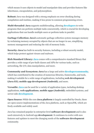 which means it uses objects to model and manipulate data and provides features like
inheritance, encapsulation, and polymorphism.
Robust: Java was designed with a strong emphasis on error checking during
compilation and runtime, making it less prone to common programming errors.
Multi­threaded: Java supports multithreading, allowing developers to write
programs that can perform multiple tasks concurrently, which is crucial for developing
applications that can handle multiple users or perform tasks in parallel.
Garbage Collection: Java's automatic garbage collection system manages memory
by reclaiming memory occupied by objects that are no longer in use, simplifying
memory management and reducing the risk of memory leaks.
Security: Java has built­in security features, including a robust security model,
which helps protect against viruses and malware.
Rich Standard Library: Java comes with a comprehensive standard library that
provides a wide range of pre­built classes and APIs for various tasks, such as
networking, file I/O, data manipulation, and more.
Community and Ecosystem: Java has a large and active developercommunity,
which has contributed to the creation of numerous libraries, frameworks, and tools,
making it suitable for a wide range of applications, including web development
(Java EE), mobile app development (Android), and more.
Versatile: Java can be used for a variety of application types, including desktop
applications, web applications, mobile apps (Android), embedded systems, and
server­side development.
Open Source: While the core Java platform is largely controlled by Oracle, there
are open­source implementations of the Java platform, such as OpenJDK, which are
freely available and widely used.
Java has remained popular in enterprise­level software development and is also
used extensively in Android app development. It continues to evolve with new
features and updates to meet the changing needs of the software development
community.
 