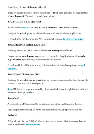 How Many Types of Java are there?
There are several different flavors or editions of Java, each designed for specific types
of development. The main types of Java include:
Java Standard Edition(Java SE):
Also known as Java SE or J2SE (Java 2 Platform, Standard Edition).
Designed for developing standalone desktop and command­line applications.
It provides the core libraries and APIs for general­purpose Java programming.
Java Enterprise Edition (Java EE):
Formerly known as J2EE (Java 2 Platform, Enterprise Edition).
Geared toward developing large­scale, enterprise­level applications such as web
applications, middleware, and server­side applications.
Provides additional libraries and specifications for distributed computing and web
services.
Java Micro Edition(Java ME):
Designed for developing applications on resource­constrained devices like mobile
phones, PDAs, and embedded systems.
Java ME has been largely replaced by other mobile development platforms, but it still
has some niche applications.
Java Card:
A subset of Java ME designed for smart cards and other small­memory devices.
Used in applications like SIM cards, secure identification, and payment systems.
Android:
Although not a formal "edition" of Java, Android uses a modified version of Java for
mobile application development.
 