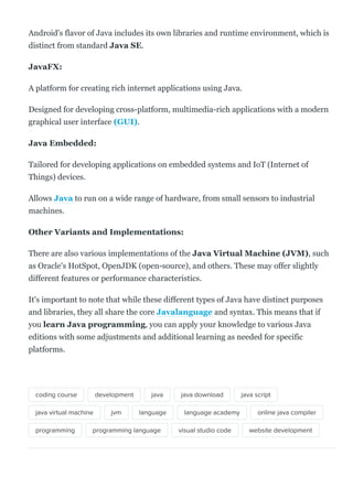 Android's flavor of Java includes its own libraries and runtime environment, which is
distinct from standard Java SE.
JavaFX:
A platform for creating rich internet applications using Java.
Designed for developing cross­platform, multimedia­rich applications with a modern
graphical user interface (GUI).
Java Embedded:
Tailored for developing applications on embedded systems and IoT (Internet of
Things) devices.
Allows Java to run on a wide range of hardware, from small sensors to industrial
machines.
Other Variants and Implementations:
There are also various implementations of the Java Virtual Machine (JVM), such
as Oracle's HotSpot, OpenJDK (open­source), and others. These may offer slightly
different features or performance characteristics.
It's important to note that while these different types of Java have distinct purposes
and libraries, they all share the core Javalanguage and syntax. This means that if
you learn Java programming, you can apply your knowledge to various Java
editions with some adjustments and additional learning as needed for specific
platforms.
coding course development java java download java script
java virtual machine jvm language language academy online java compiler
programming programming language visual studio code website development
 