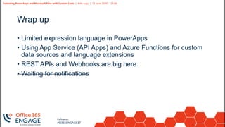 12
Slide
12
Extending PowerApps and Microsoft Flow with Custom Code | Adis Jugo | 21 June 10:45 - 12:00
Follow us:
#O365ENGAGE17
Wrap up
• Limited expression language in PowerApps
• Using App Service (API Apps) and Azure Functions for custom
data sources and language extensions
• REST APIs and Webhooks are big here
• Waiting for notifications
 