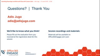 13
Slide
13
Extending PowerApps and Microsoft Flow with Custom Code | Adis Jugo | 21 June 10:45 - 12:00
Follow us:
#O365ENGAGE17
Questions? | Thank You
Adis Jugo
adis@adisjugo.com
We’d like to know what you think!
Please fill out the evaluation form you
received at the registration desk for this
session
Session recordings and materials:
Materials will be available on
Office365Engage.com soon
 
