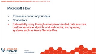 5
Slide
5
Extending PowerApps and Microsoft Flow with Custom Code | Adis Jugo | 21 June 10:45 - 12:00
Follow us:
#O365ENGAGE17
Microsoft Flow
• Processes on top of your data
• Connectors
• Extensibility story through enterprise-oriented data sources,
custom service endpoints and webhooks, and queuing
systems such as Azure Service Bus
 