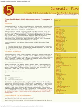 Generation 5 » Extension Methods, Nulls, Namespaces and Precedence in C#

 Subscribe to our RSS Feed | About Us

Extension Methods, Nulls, Namespaces and Precedence in
C#
Introduction
Extension methods are the most controversial feature that Microsoft has introduced in
C# 3.0.  Introduced to support the LINQ query framework,  extension methods make
it possible to define new methods for existing classes.
Although extension methods can greatly simplify code that uses them,  many are
concerned that they could transform C# into something that programmers find
unrecognizable,  or that C#’s namespace mechanisms are inadequate for managing
large systems that use extension methods.  Adoption of the LINQ framework, 
however,  means that extension methods are here to stay,  and that .net
programmers need to understand how to use them effectively,  and,  in particular, 
how extension methods are different from regular methods.
This article discusses three ways in which extension methods differ from regular
methods:
1. Extension methods can be called on null objects without throwing an exception
2. Extension methods cannot be called inside of a subclass without the use of ‘this’
3. The precedence rules for extension methods

The Menace of Null Values
The treatment of null values is one of the major weaknesses of today’s generation of
languages.  Although C# makes it possible to make nullable versions of value types, 
such as int? and guid?,  there’s nothing in C# or Java like the “NOT NULL” declaration
in SQL.  As a result,  handling nulls is a significant burden to writing correct code. 
Consider the simple case where you want to write
[01] someObject.DoSomething();

(where DoSomething is an ordinary instance method)  When I type something like
this,  Resharper often highlights the line of code to warn me that someObject might
be null.  In some cases I might be confident that it never will,  but if there is any
change that it will be null,  I’ll need to write something like
[02] if(someObject!=null) {
[03]    someObject.DoSomething();
[04] }

or maybe
[05] if(someObject==null)
[06]    return;
[07] someObject.DoSomething();

Alternatively I could accepted that an exception could be thrown by the invocation
and decide to catch it (or not catch it) elsewhere in the application.  In two cases out
of three,  one line of code gets bulked up to three.  Worse than that,  I need to make
a decision at that point about what to when there’s an error condition — each
decision is a case where somebody can make the wrong decision.  Even if coders
make the wrong decision 5% of the time,  that would be 50 time bombs in your code
for every 1000 method invocations.  (Oliver Steele works out a particularly outrageous
but common case where it takes 10 lines of null-checking code to protect 1 line of
working code.)

Extension Methods Can Accept Null Values
What does this have to do with extension methods?
Unlike ordinary instance methods,  extension methods do not automatically throw an

http://gen5.info/q/2008/07/03/extension-methods-nulls-namespaces-and-precedence-in-c/[1/16/2014 4:01:00 PM]

Search for:
Search

Archives

June 2012 (1)
August 2010 (1)
May 2010 (1)
June 2009 (2)
April 2009 (1)
March 2009 (1)
February 2009 (3)
January 2009 (3)
November 2008 (1)
August 2008 (2)
July 2008 (5)
June 2008 (5)
May 2008 (2)
April 2008 (6)
March 2008 (8)
June 2006 (1)
February 2006 (1)

Categories

AJAX (2)
Asynchronous Communications (16)
Biology (1)
Books (1)
Design (1)
Distributed (1)
Exceptions (2)
Functional Programming (1)
GIS (1)
Ithaca (1)
Japan (1)
Math (1)
Media (3)
Nature (1)
Semantic Web (3)
Tools (28)
CRUD (1)
Dot Net (17)
Freebase (2)
GWT (9)
Java (7)
Linq (2)
PHP (6)
Server Frameworks (1)
Silverlight (12)
SQL (5)
Uncategorized (1)
Web (2)
Analytics (1)

 