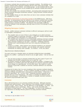 Generation 5 » Extension Methods, Nulls, Namespaces and Precedence in C#

(i) Instance methods take precedence over extension methods.  The definition of an
instance method makes extension methods with the same name inaccessable.  This
happens at the level of methods,  not method groups,  so two methods with the same
name but different signatures can be handled by an extension method and instance
method respectively.
(ii) Once the compiler tries extension methods,  processing works backwards from the
closest enclosing namespace declaration outward,  trying extension methods defined
in using groups.
(iii) The compiler throws an error when there are two or more extension methods that
are candidates for a spot.
Matt Manela demonstrates an interesting example on the MSDN forums.  With three
examples,  he demonstrates that the existence of an instance method (that overrides
both extension methods) will suppress the generation of an error message about a
conflict between extension methods.  This indicates that potentially conflicting
extension methods in two namespaces will only cause an error if an attempt is made
to use them.

Mitigating Namespace Conflicts
Overall,  conflicts between extension methods in different namespaces will not result
in catastrophic consequences:
1. The compiler raises an error if there is any ambiguity as to which extension
method to apply at a particular invocation — code won’t silently change behavior
upon adding a new namespace in a using directive.
2. The compiler does not throw an error if potentially conflicting extension methods
are declared in two different namespaces including in distinct using directives if
those extension methods are not used — therefore,  conflicting extension
methods won’t automatically prevent you from using any namespaces you
choose.
3. If there is a conflict,  either between two extension methods or an extension
method and an instance methods,  you can always call a specific extension
method like an ordinary static example.  For instance,  in the case above:

ObjectExtension.IsNull(someObject);
You won’t end up in a situation where an extension method becomes unavailable
because of a conflict — you’ll just be forced to use an uglier syntax.  I do see two real
risks:
1. You can end up using an extension method that you don’t expect if you’re not
keeping track of which using directives are in your file,  and
2. An instance method can silently shadow an extension method.  A change in the
definition of a method could cause the behavior of a (former) extension method
cal to change in a suprising way.  On the other hand,  this could be a useful
behavior if you’d like a subclass to override a behavior defined in an extension
method.
A common bit of advice that I’ve seen circulating is that extension methods should be
defined in separate namespaces,  so that it would be possible to include or not include
extension methods associated with a namespace to avoid conflicts.  I think this is
based on superstition,  for,  as we’ve seen,  conflicting extension methods do not
preclude the use of two namespaces;  this advice is certainly not followed in the
System.Linq namespace,  which defines a number of valuable extension methods in
the System.Linq.Enumerable static class.

Conclusion
We’re still learning how to use extension methods effectively.  Although extension
methods have great promise,  they’re difference from ordinary instance methods in a
number of ways.  Some of these,  like the difference in null handling,  are minor,  and
could potentially be put to advantage.  Others,  such as the interaction with
namespaces in large projects,   are more challenging.  It’s time to start building on
our experiences to develop effective patterns for using extension methods.

Paul Houle on July 3rd 2008 in Dot Net

Comment (1)

http://gen5.info/q/2008/07/03/extension-methods-nulls-namespaces-and-precedence-in-c/[1/16/2014 4:01:00 PM]

Comments (1)
Login

 