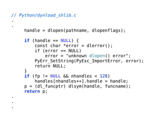 // Python/dynload_shlib.c
.
.
handle = dlopen(pathname, dlopenflags);
!
if (handle == NULL) {
const char *error = dlerror();
if (error == NULL)
error = "unknown dlopen() error";
PyErr_SetString(PyExc_ImportError, error);
return NULL;
}
if (fp != NULL && nhandles < 128)
handles[nhandles++].handle = handle;
p = (dl_funcptr) dlsym(handle, funcname);
return p;
.
.
.
 