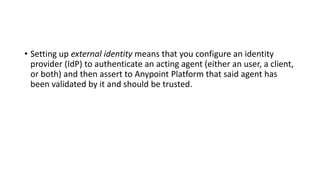 • Setting up external identity means that you configure an identity
provider (IdP) to authenticate an acting agent (either an user, a client,
or both) and then assert to Anypoint Platform that said agent has
been validated by it and should be trusted.
 