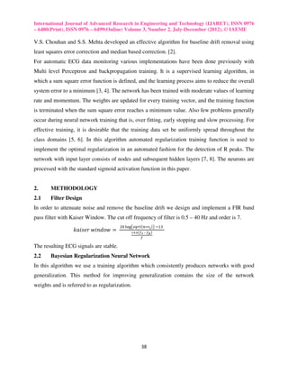 International Journal of Advanced Research in Engineering and Technology (IJARET), ISSN 0976
– 6480(Print), ISSN 0976 – 6499(Online) Volume 3, Number 2, July-December (2012), © IAEME

V.S. Chouhan and S.S. Mehta developed an effective algorithm for baseline drift removal using
least squares error correction and median based correction. [2].
For automatic ECG data monitoring various implementations have been done previously with
Multi level Perceptron and backpropagation training. It is a supervised learning algorithm, in
which a sum square error function is defined, and the learning process aims to reduce the overall
system error to a minimum [3, 4]. The network has been trained with moderate values of learning
rate and momentum. The weights are updated for every training vector, and the training function
is terminated when the sum square error reaches a minimum value. Also few problems generally
occur during neural network training that is, over fitting, early stopping and slow processing. For
effective training, it is desirable that the training data set be uniformly spread throughout the
class domains [5, 6]. In this algorithm automated regularization training function is used to
implement the optimal regularization in an automated fashion for the detection of R peaks. The
network with input layer consists of nodes and subsequent hidden layers [7, 8]. The neurons are
processed with the standard sigmoid activation function in this paper.


2.     METHODOLOGY
2.1    Filter Design
In order to attenuate noise and remove the baseline drift we design and implement a FIR band
pass filter with Kaiser Window. The cut off frequency of filter is 0.5 – 40 Hz and order is 7.
                                        ଶ଴ ୪୭୥൫௦௤௥௧ሺ௡∗௥ೞ ሻ൯	ିଵଷ	
                  ݇ܽ݅‫	 = ݓ݋݀݊݅ݓ	ݎ݁ݏ‬           భర.ల൫೑ೞ	 –	೑೛ ൯
                                                    ೑

The resulting ECG signals are stable.
2.2    Bayesian Regularization Neural Network
In this algorithm we use a training algorithm which consistently produces networks with good
generalization. This method for improving generalization contains the size of the network
weights and is referred to as regularization.




                                                     38
 