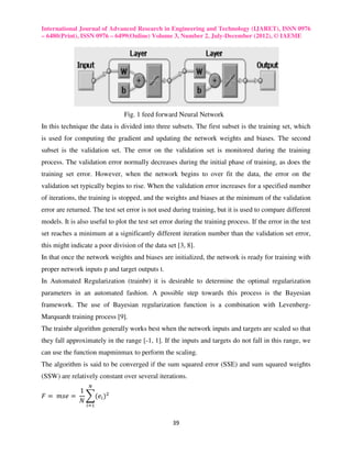 International Journal of Advanced Research in Engineering and Technology (IJARET), ISSN 0976
– 6480(Print), ISSN 0976 – 6499(Online) Volume 3, Number 2, July-December (2012), © IAEME




                                Fig. 1 feed forward Neural Network
In this technique the data is divided into three subsets. The first subset is the training set, which
is used for computing the gradient and updating the network weights and biases. The second
subset is the validation set. The error on the validation set is monitored during the training
process. The validation error normally decreases during the initial phase of training, as does the
training set error. However, when the network begins to over fit the data, the error on the
validation set typically begins to rise. When the validation error increases for a specified number
of iterations, the training is stopped, and the weights and biases at the minimum of the validation
error are returned. The test set error is not used during training, but it is used to compare different
models. It is also useful to plot the test set error during the training process. If the error in the test
set reaches a minimum at a significantly different iteration number than the validation set error,
this might indicate a poor division of the data set [3, 8].
In that once the network weights and biases are initialized, the network is ready for training with
proper network inputs p and target outputs t.
In Automated Regularization (trainbr) it is desirable to determine the optimal regularization
parameters in an automated fashion. A possible step towards this process is the Bayesian
framework. The use of Bayesian regularization function is a combination with Levenberg-
Marquardt training process [9].
The trainbr algorithm generally works best when the network inputs and targets are scaled so that
they fall approximately in the range [-1, 1]. If the inputs and targets do not fall in this range, we
can use the function mapminmax to perform the scaling.
The algorithm is said to be converged if the sum squared error (SSE) and sum squared weights
(SSW) are relatively constant over several iterations.
                  ே
            1
‫ 	 = ݁ݏ݉	 = ܨ‬෍ሺ݁௜ ሻଶ
            ܰ
                 ௜ୀଵ


                                                   39
 