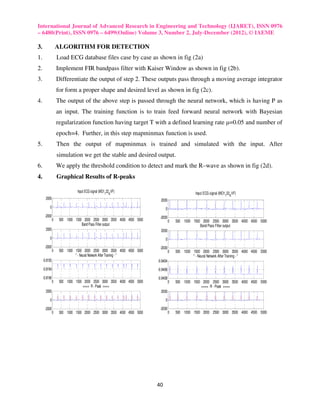 International Journal of Advanced Research in Engineering and Technology (IJARET), ISSN 0976
– 6480(Print), ISSN 0976 – 6499(Online) Volume 3, Number 2, July-December (2012), © IAEME

3.                 ALGORITHM FOR DETECTION
1.                 Load ECG database files case by case as shown in fig (2a)
2.                 Implement FIR bandpass filter with Kaiser Window as shown in fig (2b).
3.                 Differentiate the output of step 2. These outputs pass through a moving average integrator
                   for form a proper shape and desired level as shown in fig (2c).
4.                 The output of the above step is passed through the neural network, which is having P as
                   an input. The training function is to train feed forward neural network with Bayesian
                   regularization function having target T with a defined learning rate µ=0.05 and number of
                   epoch=4. Further, in this step mapminmax function is used.
5.                 Then the output of mapminmax is trained and simulated with the input. After
                   simulation we get the stable and desired output.
6.                 We apply the threshold condition to detect and mark the R–wave as shown in fig (2d).
4.                 Graphical Results of R-peaks

                              Input ECG signal (MO1122A VF)                                    Input ECG signal (MO1122A VF)
       2000                                                              2000
          0                                                                 0
      -2000                                                             -2000
               0    500 1000 1500 2000 2500 3000 3500 4000 4500 5000             0   500 1000 1500 2000 2500 3000 3500 4000 4500 5000
                                 Band Pass Filter output                                          Band Pass Filter output
       2000                                                              2000
          0                                                                 0
      -2000                                                             -2000
               0    500 1000 1500 2000 2500 3000 3500 4000 4500 5000             0   500 1000 1500 2000 2500 3000 3500 4000 4500 5000
                             " - Neural Network After Training - "                            " - Neural Network After Training - "
     -0.8192                                                           -0.9404
     -0.8194                                                           -0.9406
     -0.8196                                                           -0.9408
               0    500 1000 1500 2000 2500 3000 3500 4000 4500 5000             0   500 1000 1500 2000 2500 3000 3500 4000 4500 5000
                                 ==== R - Peak ====                                               ==== R - Peak ====
       2000                                                              2000

          0                                                                 0

      -2000                                                             -2000
               0    500 1000 1500 2000 2500 3000 3500 4000 4500 5000             0   500 1000 1500 2000 2500 3000 3500 4000 4500 5000




                                                                       40
 