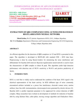 International Journal of Advanced Research in Engineering and Technology (IJARET), IN 0976
       INTERNATIONAL JOURNAL OF ADVANCED RESEARCH ISSN
– 6480(Print), ISSN 0976 – 6499(Online) Volume 3, Number 2, July-December (2012), © IAEME
                 ENGINEERING AND TECHNOLOGY (IJARET)
ISSN 0976 - 6480 (Print)
ISSN 0976 - 6499 (Online)                                                IJARET
Volume 3, Issue 2, July-December (2012), pp. 37-42
© IAEME: www.iaeme.com/ijaret.html
Journal Impact Factor (2012): 2.7078 (Calculated by GISI)
                                                                        ©IAEME
www.jifactor.com




 EXTRACTION OF QRS COMPLEXES USING AUTOMATED BAYESIAN
           REGULARIZATION NEURAL NETWORK

           Nilesh Parihar, Ph. D*, Scholar, Department of ECE, J.N.U., Jodhpur, Rajasthan,
 Dr. V. S. Chouhan, Department of Electronics and Communication Engineering, M. B. M. Engineering
                                  College, Jodhpur, Rajasthan, India


ABSTRACT


An efficient algorithm for the detection of QRS complexes in 12 lead ECG is presented in this
paper. The algorithm is developed in MATLAB with standard CSE – ECG data base.
Preprocessing is done by using Kaiser-window for minimizing the noise interference and
differentiator for baseline drift removal. Bayesian regularization neural network is used to learn
the characteristics of QRS complex to detect R peak. This algorithm yields high detection
performance with detection rate of 98.5% sensitivity is 98.41% and positive predictivity of
98.6%.
1.       INTRODUCTION


ECG is a tool that is widely used to understand the condition of the heart. ECG signal is the
electrical representation of the heart activity. In ECG different type of noise commonly
encountered artifacts included as a power line interference, electrode contact noise, motion
artifacts, base line drift, instrumentation, electrosurgical noise generated by electric devices [1].
Baseline drift is another important parameter to be suppressed for correct detection of QRS
complex. Many researchers have worked on development of methods for reduction of baseline
drift by using Kalman filter, cubic-spline, moving average algorithm and Chebyshave filters.

                                                 37
 