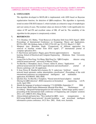International Journal of Advanced Research in Engineering and Technology (IJARET), ISSN 0976
– 6480(Print), ISSN 0976 – 6499(Online) Volume 3, Number 2, July-December (2012), © IAEME

      6. CONCLUSION
        The algorithm developed in MATLAB is implemented, with ANN based on Bayesian
        regularization function, for detection of QRS-complexes. The algorithm is rigorously
        tested on entire CSE-ECG dataset-3, which includes an exhaustive range of morphologies
        and vast variety of cases. The resultant values are shown in Table 1 with significantly low
        values of FP and FN and excellent values of DR, +P and Se. The suitability of the
        algorithm for this purpose is conspicuously evident.
7.      REFERENCES
1.      V.S. Chouhan, S.S. Mehta, “Total Removal of Baseline Drift from ECG Signal”, IEEE
        Proceedings of International Conference on Computing: Theory and Applications,
        ICCTA–2007, ISI, Kolkata, India, 0-7695-2770-1/07, pp. 512-515, March 5-7, 2007.
2.      Manpreet kaur, Birmohan Singh, “Comparisons of different approaches for
        removal of baseline wonder from ECG signal”, 2nd international journal of
        computer aplication 2011.
3.      F. Dan Foresee and martin t. Hagan, gauss-Newton approximation to           bayesian
        learning, School of Electrical and Computer Engineering Oklahoma State University
        Stillwater.
4.      Leong Chio ln Wan Feng, Vai Mang, Mak Peng Un, “QRS Complex                 detector using
        artificial neural network”, university of Macau, China.
5.      Yu Hen Hu, J. Thompkins, Joes L. Urrusti, valtino X. afonso, “Applications          of
        artificial neural network for ECG signal detection and classification”,     journal      of
        Electro cardiology voll. 26 supplement.
6.      S. Issac Niwas, R. Shantha Selva kumara, Dr. V. sadasivam, “Artificial      neural
        network based automatic cardiac abnormalities classification”, Proceedings of the sixth
        international conference on computational intelligence and           multimedia
        application, ICCIMA05, 2005, IEEE.
7.      Qiuzhen Xue, Yu Hen Hu, J Tompkins, “Neural network based adaptive matched
        filtering for QRS detection”, IEEE transaction on biomedical         engineering, vol.39,
        no.04, April 1992.
8.      Matlab the language of technical computing 7.7.0 (R2008b), September 17             2008.
9.      Kuryati kipli, Mohd Saufee Muhammad, Masniah Wan Masr,               “Performance        of
        Levenberg – Marquardt backpropagation for full reference hybrid image quality matrix”,
        proceeding of the international multi conference of Engineering and computer scientists
        2012, vol 1, IMECS 2012, Hang Kong.
10.     Alireza behrad and karim faez, “New method for QRS – wave            reorganization      in
        ECG using MART neural network”, Seventh Australian           and newzeland intelligent
        information systems conference, 18-21 Nov. 2001, Perth, west. Australia.




                                                42
 